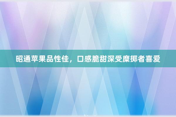 昭通苹果品性佳，口感脆甜深受糜掷者喜爱